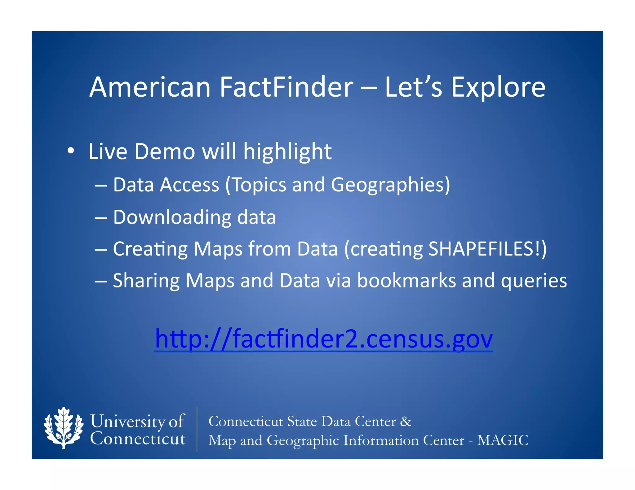 American	
  FactFinder	
  –	
  Let’s	
  Explore	
  
•  Live	
  Demo	
  will	
  highlight	
  
    –  Data	
  Access	
  (Topics	
  and	
  Geographies)	
  
    –  Downloading	
  data	
  
    –  Crea0ng	
  Maps	
  from	
  Data	
  (crea0ng	
  SHAPEFILES!)	
  
    –  Sharing	
  Maps	
  and	
  Data	
  via	
  bookmarks	
  and	
  queries	
  

             hfp://facvinder2.census.gov	
  	
  

                     Connecticut State Data Center &
                     Map and Geographic Information Center - MAGIC
 