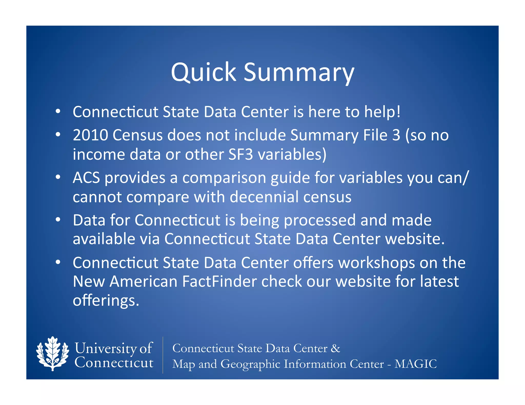 Quick	
  Summary	
  
•  Connec0cut	
  State	
  Data	
  Center	
  is	
  here	
  to	
  help!	
  
•  2010	
  Census	
  does	
  not	
  include	
  Summary	
  File	
  3	
  (so	
  no	
  
   income	
  data	
  or	
  other	
  SF3	
  variables)	
  
•  ACS	
  provides	
  a	
  comparison	
  guide	
  for	
  variables	
  you	
  can/
   cannot	
  compare	
  with	
  decennial	
  census	
  
•  Data	
  for	
  Connec0cut	
  is	
  being	
  processed	
  and	
  made	
  
   available	
  via	
  Connec0cut	
  State	
  Data	
  Center	
  website.	
  
•  Connec0cut	
  State	
  Data	
  Center	
  oﬀers	
  workshops	
  on	
  the	
  
   New	
  American	
  FactFinder	
  check	
  our	
  website	
  for	
  latest	
  
   oﬀerings.	
  

                       Connecticut State Data Center &
                       Map and Geographic Information Center - MAGIC
 