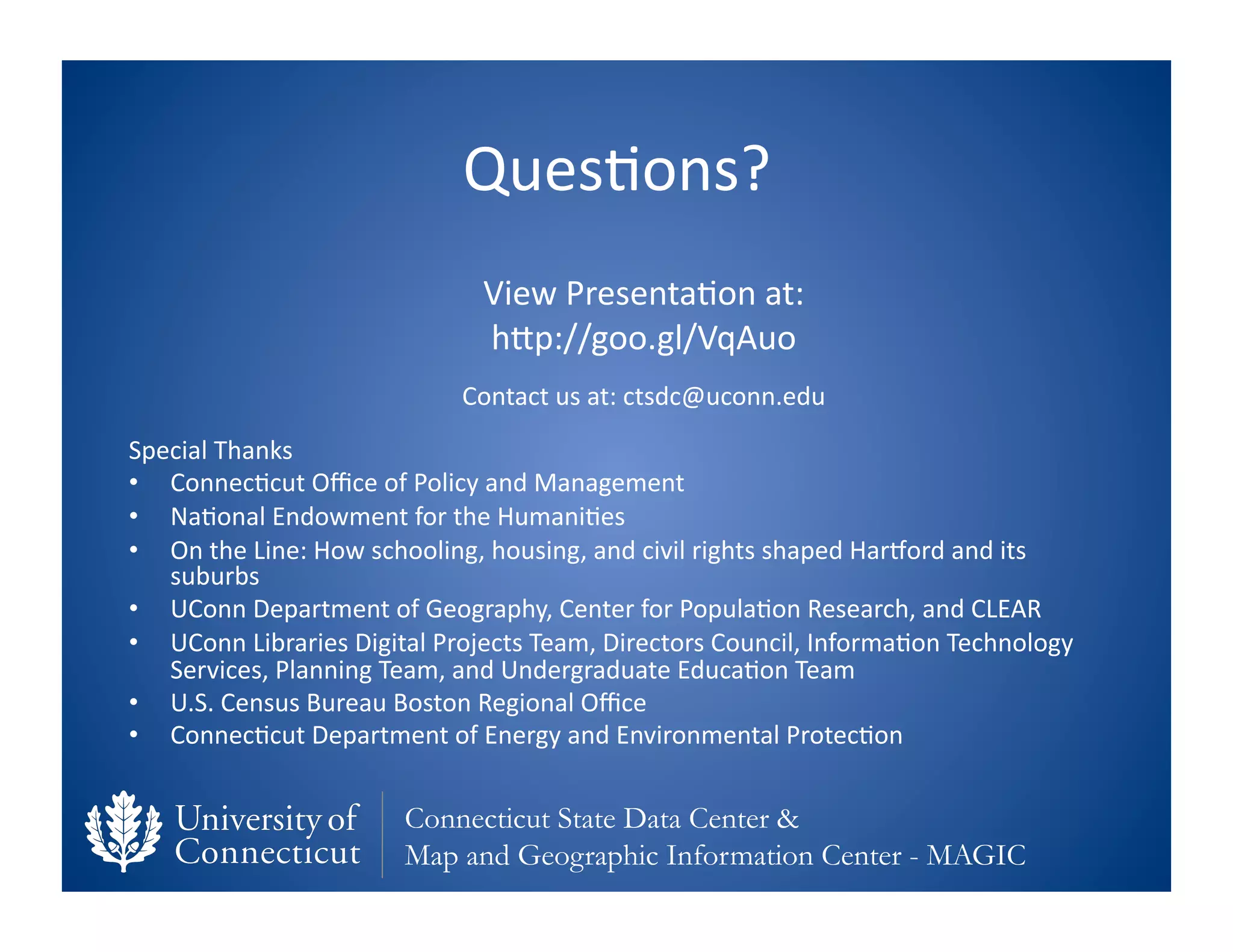 Ques0ons?	
  
                                            View	
  Presenta0on	
  at:	
  
                                            hfp://goo.gl/VqAuo	
  	
  
                                         Contact	
  us	
  at:	
  ctsdc@uconn.edu	
  
Special	
  Thanks	
  
•  Connec0cut	
  Oﬃce	
  of	
  Policy	
  and	
  Management	
  
•  Na0onal	
  Endowment	
  for	
  the	
  Humani0es	
  
•  On	
  the	
  Line:	
  How	
  schooling,	
  housing,	
  and	
  civil	
  rights	
  shaped	
  Harvord	
  and	
  its	
  
   suburbs	
  
•  UConn	
  Department	
  of	
  Geography,	
  Center	
  for	
  Popula0on	
  Research,	
  and	
  CLEAR	
  
•  UConn	
  Libraries	
  Digital	
  Projects	
  Team,	
  Directors	
  Council,	
  Informa0on	
  Technology	
  
   Services,	
  Planning	
  Team,	
  and	
  Undergraduate	
  Educa0on	
  Team	
  
•  U.S.	
  Census	
  Bureau	
  Boston	
  Regional	
  Oﬃce	
  
•  Connec0cut	
  Department	
  of	
  Energy	
  and	
  Environmental	
  Protec0on	
  


                                  Connecticut State Data Center &
                                  Map and Geographic Information Center - MAGIC
 