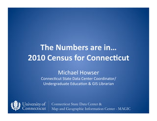 The	
  Numbers	
  are	
  in…	
  	
  
2010	
  Census	
  for	
  Connec6cut	
  
                Michael	
  Howser	
  
    Connec0cut	
  State	
  Data	
  Center	
  Coordinator/	
  
     Undergraduate	
  Educa0on	
  &	
  GIS	
  Librarian	
  



           Connecticut State Data Center &
           Map and Geographic Information Center - MAGIC
 