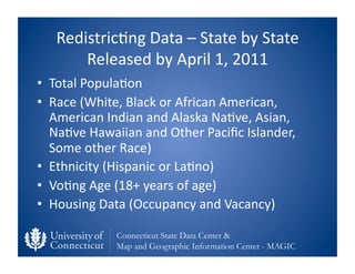 Redistric0ng	
  Data	
  –	
  State	
  by	
  State	
  
        Released	
  by	
  April	
  1,	
  2011	
  
•  Total	
  Popula0on	
  
•  Race	
  (White,	
  Black	
  or	
  African	
  American,	
  
   American	
  Indian	
  and	
  Alaska	
  Na0ve,	
  Asian,	
  
   Na0ve	
  Hawaiian	
  and	
  Other	
  Paciﬁc	
  Islander,	
  
   Some	
  other	
  Race)	
  
•  Ethnicity	
  (Hispanic	
  or	
  La0no)	
  
•  Vo0ng	
  Age	
  (18+	
  years	
  of	
  age)	
  
•  Housing	
  Data	
  (Occupancy	
  and	
  Vacancy)	
  

                   Connecticut State Data Center &
                   Map and Geographic Information Center - MAGIC
 