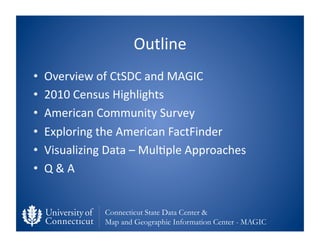 Outline	
  
•    Overview	
  of	
  CtSDC	
  and	
  MAGIC	
  
•    2010	
  Census	
  Highlights	
  
•    American	
  Community	
  Survey	
  	
  
•    Exploring	
  the	
  American	
  FactFinder	
  
•    Visualizing	
  Data	
  –	
  Mul0ple	
  Approaches	
  
•    Q	
  &	
  A	
  


                    Connecticut State Data Center &
                    Map and Geographic Information Center - MAGIC
 