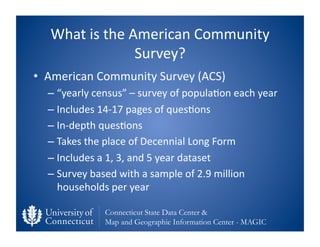 What	
  is	
  the	
  American	
  Community	
  
                          Survey?	
  
•  American	
  Community	
  Survey	
  (ACS)	
  	
  
   –  “yearly	
  census”	
  –	
  survey	
  of	
  popula0on	
  each	
  year	
  
   –  Includes	
  14-­‐17	
  pages	
  of	
  ques0ons	
  
   –  In-­‐depth	
  ques0ons	
  	
  
   –  Takes	
  the	
  place	
  of	
  Decennial	
  Long	
  Form	
  
   –  Includes	
  a	
  1,	
  3,	
  and	
  5	
  year	
  dataset	
  
   –  Survey	
  based	
  with	
  a	
  sample	
  of	
  2.9	
  million	
  
      households	
  per	
  year	
  

                     Connecticut State Data Center &
                     Map and Geographic Information Center - MAGIC
 