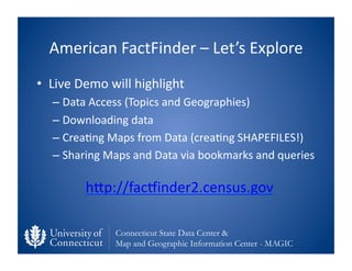 American	
  FactFinder	
  –	
  Let’s	
  Explore	
  
•  Live	
  Demo	
  will	
  highlight	
  
    –  Data	
  Access	
  (Topics	
  and	
  Geographies)	
  
    –  Downloading	
  data	
  
    –  Crea0ng	
  Maps	
  from	
  Data	
  (crea0ng	
  SHAPEFILES!)	
  
    –  Sharing	
  Maps	
  and	
  Data	
  via	
  bookmarks	
  and	
  queries	
  

             hfp://facvinder2.census.gov	
  	
  

                     Connecticut State Data Center &
                     Map and Geographic Information Center - MAGIC
 