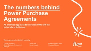 Webinar presented on 26/06/19 hosted by:
Lachlan Jacobson
Senior Business Development
Manager
An analytical approach to renewable PPAs with the
University of Melbourne
The numbers behind
Power Purchase
Agreements
Sarah Cork
Senior Analyst
Ernesto Llamas Gomez
Graduate Student
 
