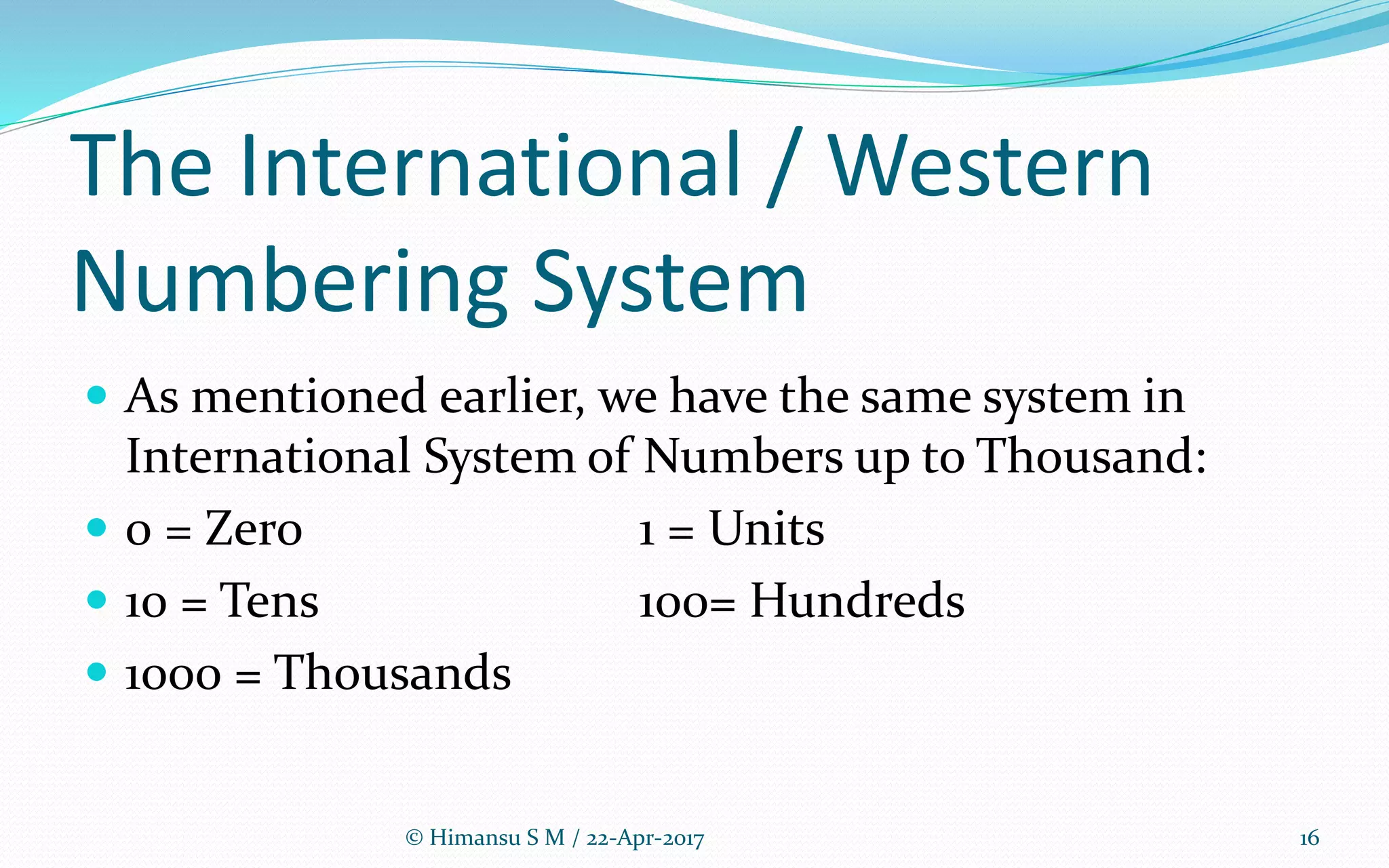 The International / Western
Numbering System
 As mentioned earlier, we have the same system in
International System of Numbers up to Thousand:
 0 = Zero 1 = Units
 10 = Tens 100= Hundreds
 1000 = Thousands
© Himansu S M / 22-Apr-2017 16
 