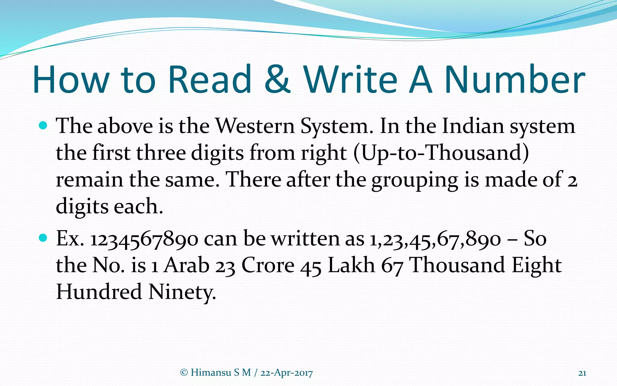 How to Read & Write A Number
 The above is the Western System. In the Indian system
the first three digits from right (Up-to-Thousand)
remain the same. There after the grouping is made of 2
digits each.
 Ex. 1234567890 can be written as 1,23,45,67,890 – So
the No. is 1 Arab 23 Crore 45 Lakh 67 Thousand Eight
Hundred Ninety.
© Himansu S M / 22-Apr-2017 21
 