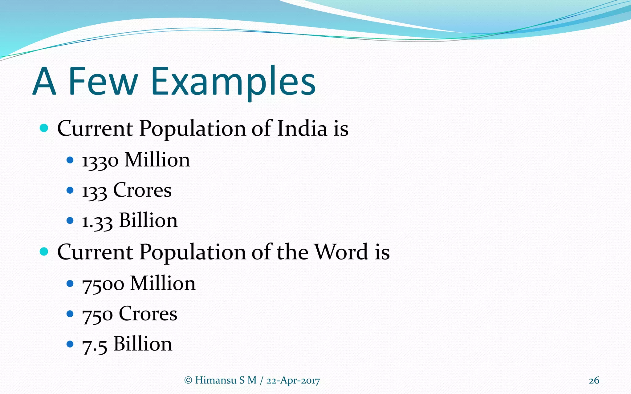 A Few Examples
 Current Population of India is
 1330 Million
 133 Crores
 1.33 Billion
 Current Population of the Word is
 7500 Million
 750 Crores
 7.5 Billion
© Himansu S M / 22-Apr-2017 26
 