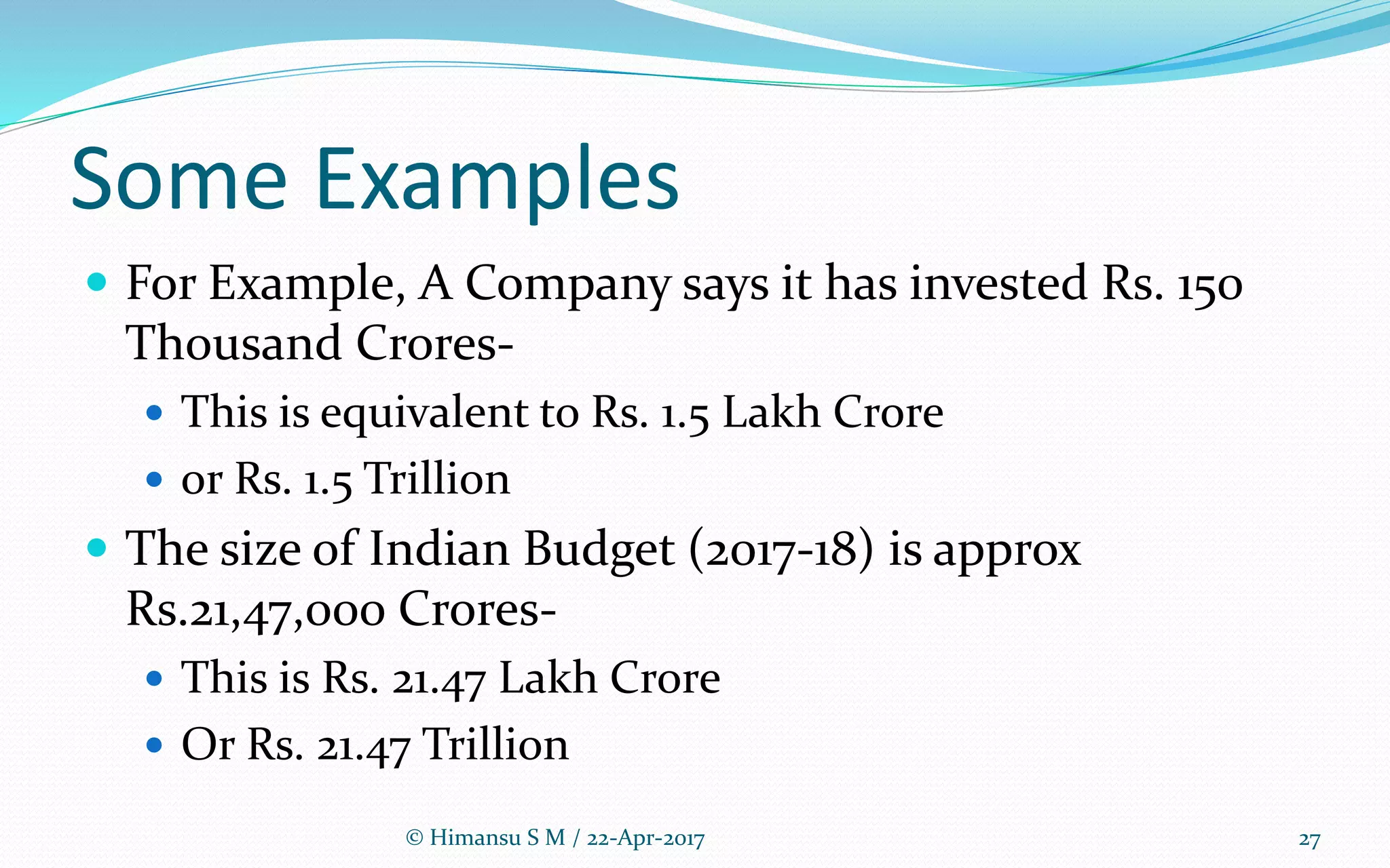 Some Examples
 For Example, A Company says it has invested Rs. 150
Thousand Crores-
 This is equivalent to Rs. 1.5 Lakh Crore
 or Rs. 1.5 Trillion
 The size of Indian Budget (2017-18) is approx
Rs.21,47,000 Crores-
 This is Rs. 21.47 Lakh Crore
 Or Rs. 21.47 Trillion
© Himansu S M / 22-Apr-2017 27
 