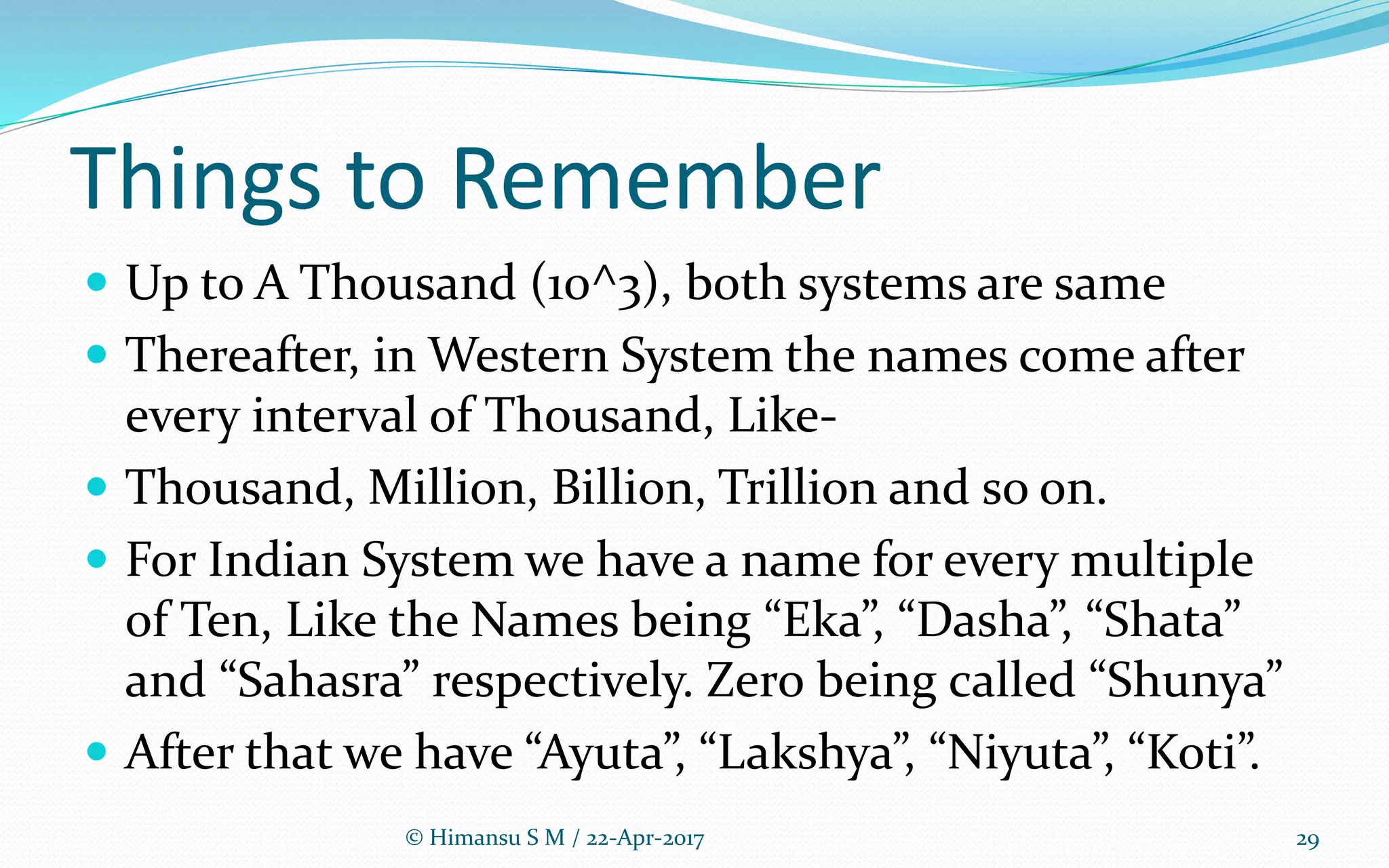 Things to Remember
 Up to A Thousand (10^3), both systems are same
 Thereafter, in Western System the names come after
every interval of Thousand, Like-
 Thousand, Million, Billion, Trillion and so on.
 For Indian System we have a name for every multiple
of Ten, Like the Names being “Eka”, “Dasha”, “Shata”
and “Sahasra” respectively. Zero being called “Shunya”
 After that we have “Ayuta”, “Lakshya”, “Niyuta”, “Koti”.
© Himansu S M / 22-Apr-2017 29
 