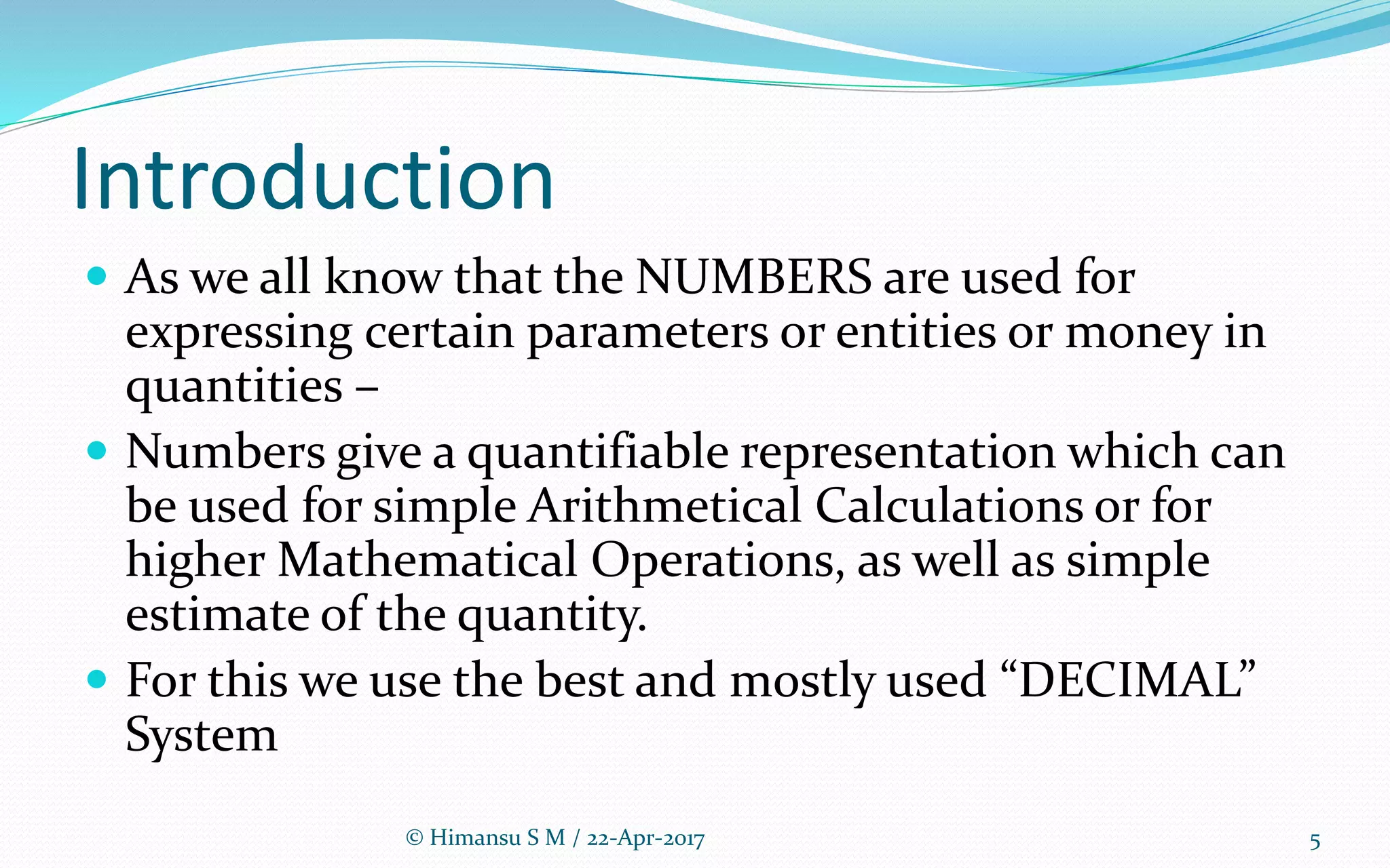 Introduction
 As we all know that the NUMBERS are used for
expressing certain parameters or entities or money in
quantities –
 Numbers give a quantifiable representation which can
be used for simple Arithmetical Calculations or for
higher Mathematical Operations, as well as simple
estimate of the quantity.
 For this we use the best and mostly used “DECIMAL”
System
5© Himansu S M / 22-Apr-2017
 
