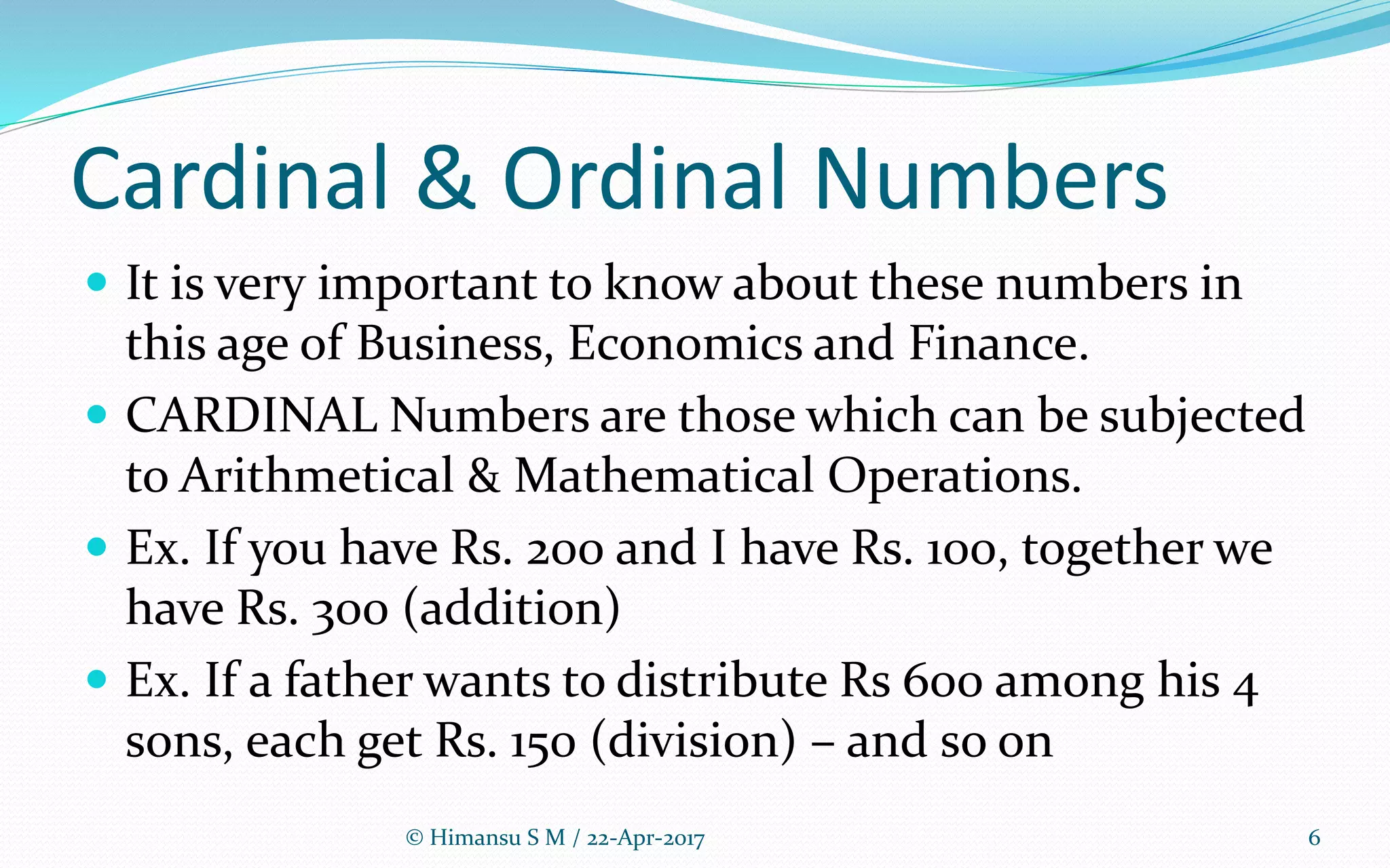 Cardinal & Ordinal Numbers
 It is very important to know about these numbers in
this age of Business, Economics and Finance.
 CARDINAL Numbers are those which can be subjected
to Arithmetical & Mathematical Operations.
 Ex. If you have Rs. 200 and I have Rs. 100, together we
have Rs. 300 (addition)
 Ex. If a father wants to distribute Rs 600 among his 4
sons, each get Rs. 150 (division) – and so on
© Himansu S M / 22-Apr-2017 6
 
