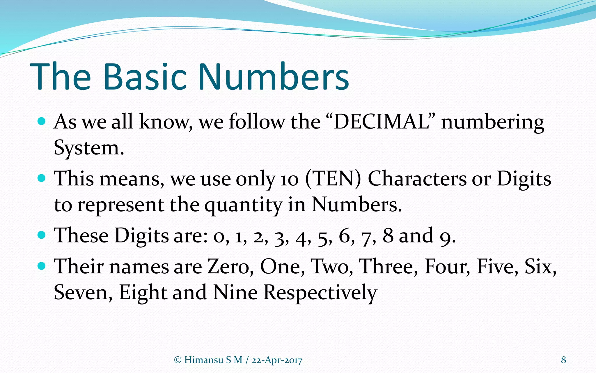 The Basic Numbers
 As we all know, we follow the “DECIMAL” numbering
System.
 This means, we use only 10 (TEN) Characters or Digits
to represent the quantity in Numbers.
 These Digits are: 0, 1, 2, 3, 4, 5, 6, 7, 8 and 9.
 Their names are Zero, One, Two, Three, Four, Five, Six,
Seven, Eight and Nine Respectively
8© Himansu S M / 22-Apr-2017
 
