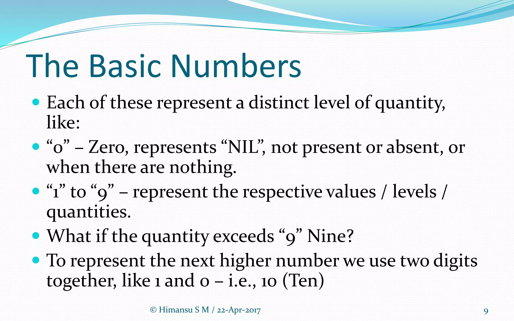 The Basic Numbers
 Each of these represent a distinct level of quantity,
like:
 “0” – Zero, represents “NIL”, not present or absent, or
when there are nothing.
 “1” to “9” – represent the respective values / levels /
quantities.
 What if the quantity exceeds “9” Nine?
 To represent the next higher number we use two digits
together, like 1 and 0 – i.e., 10 (Ten)
9© Himansu S M / 22-Apr-2017
 