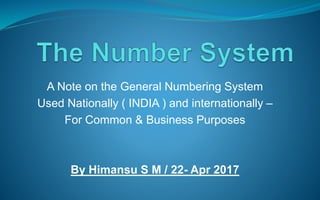 A Note on the General Numbering System
Used Nationally ( INDIA ) and internationally –
For Common & Business Purposes
By Himansu S M / 22- Apr 2017
 