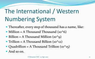 The International / Western
Numbering System
 Thereafter, every step of thousand has a name, like:
 Million = A Thousand Thousand (10^6)
 Billion = A Thousand Million (10^9)
 Trillion = A Thousand Billion (10^12)
 Quadrillion = A Thousand Trillion (10^15)
 And so on.
© Himansu S M / 22-Apr-2017 17
 