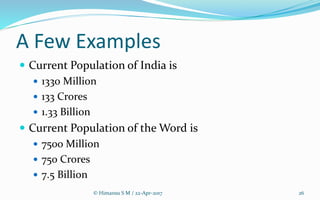 A Few Examples
 Current Population of India is
 1330 Million
 133 Crores
 1.33 Billion
 Current Population of the Word is
 7500 Million
 750 Crores
 7.5 Billion
© Himansu S M / 22-Apr-2017 26
 