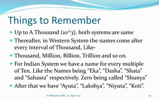 Things to Remember
 Up to A Thousand (10^3), both systems are same
 Thereafter, in Western System the names come after
every interval of Thousand, Like-
 Thousand, Million, Billion, Trillion and so on.
 For Indian System we have a name for every multiple
of Ten, Like the Names being “Eka”, “Dasha”, “Shata”
and “Sahasra” respectively. Zero being called “Shunya”
 After that we have “Ayuta”, “Lakshya”, “Niyuta”, “Koti”.
© Himansu S M / 22-Apr-2017 29
 