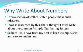 Why Write About Numbers
 Even a section of well educated people make such
mistakes.
 I was so disturbed by this, that I thought I must write
about the common / simple Numbering System.
 So here it is. I have tried my best to keep it simple, sort
and easy to understand.
3© Himansu S M / 22-Apr-2017
 