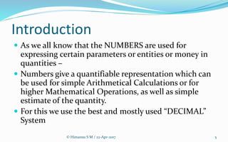 Introduction
 As we all know that the NUMBERS are used for
expressing certain parameters or entities or money in
quantities –
 Numbers give a quantifiable representation which can
be used for simple Arithmetical Calculations or for
higher Mathematical Operations, as well as simple
estimate of the quantity.
 For this we use the best and mostly used “DECIMAL”
System
5© Himansu S M / 22-Apr-2017
 