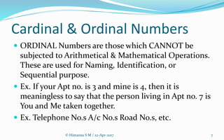 Cardinal & Ordinal Numbers
 ORDINAL Numbers are those which CANNOT be
subjected to Arithmetical & Mathematical Operations.
These are used for Naming, Identification, or
Sequential purpose.
 Ex. If your Apt no. is 3 and mine is 4, then it is
meaningless to say that the person living in Apt no. 7 is
You and Me taken together.
 Ex. Telephone No.s A/c No.s Road No.s, etc.
© Himansu S M / 22-Apr-2017 7
 