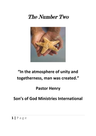 The Number Two




   “In the atmosphere of unity and
  togetherness, man was created.”

           Pastor Henry

Son’s of God Ministries International



1|Page
 