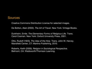 Sources
Creative Commons Distribution License for selected images.
De Botton, Alain (2002). The Art of Travel. New York: Vintage Books.
Durkheim, Emile. The Elementary Forms of Religious Life. Trans.
Carol Cosman. New York: Oxford University Press, 2001.
Otto, Rudolf (1923). The Idea of the Holy. Trans. John W. Harvey.
Mansfield Center, CT: Martino Publishing, 2010.
Roberts, Keith (2000). Religion in Sociological Perspective. 
Belmont, CA: Wadsworth/Thomson Learning.

 