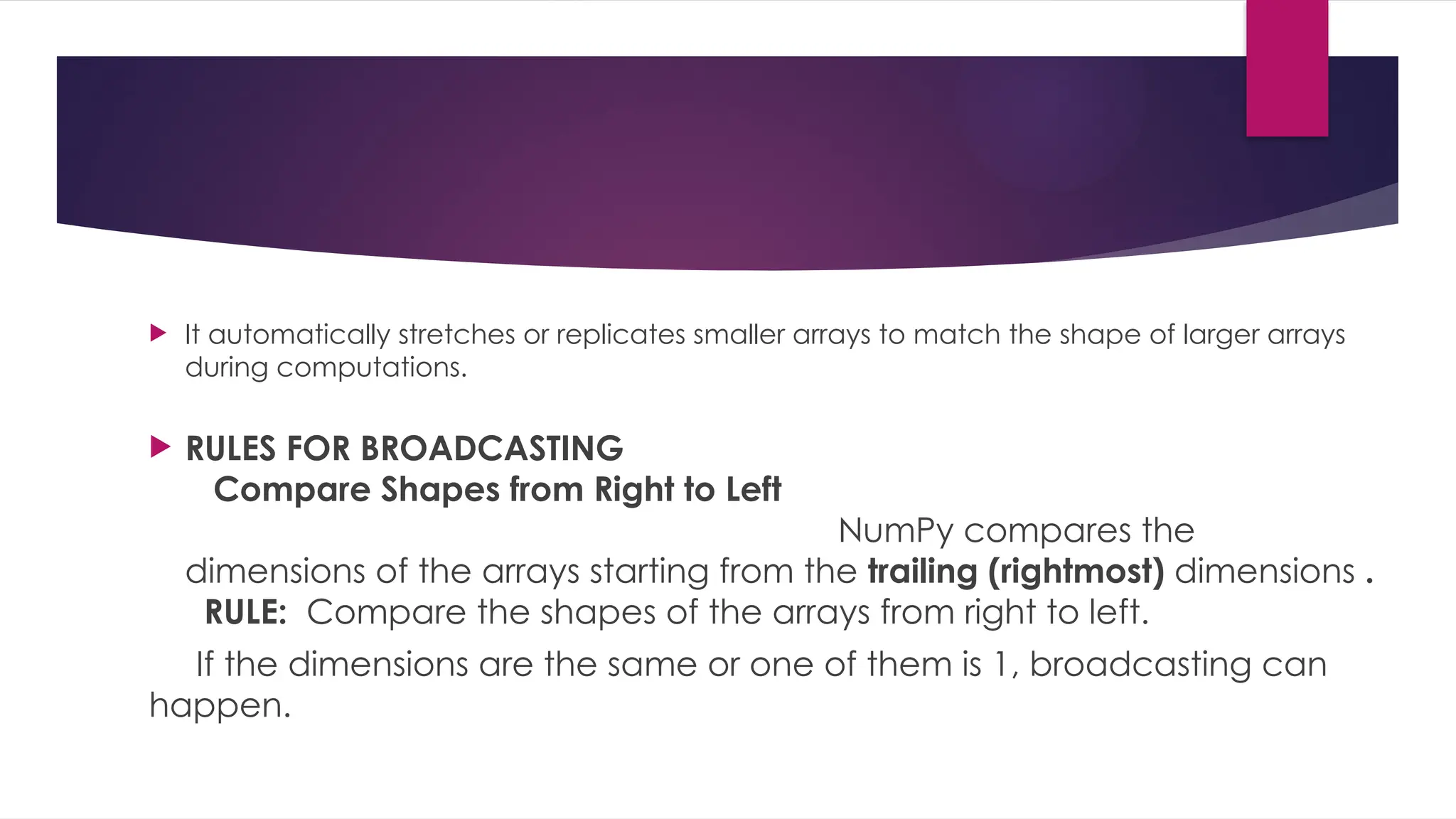  It automatically stretches or replicates smaller arrays to match the shape of larger arrays
during computations.
 RULES FOR BROADCASTING
Compare Shapes from Right to Left
NumPy compares the
dimensions of the arrays starting from the trailing (rightmost) dimensions .
RULE: Compare the shapes of the arrays from right to left.
If the dimensions are the same or one of them is 1, broadcasting can
happen.
 