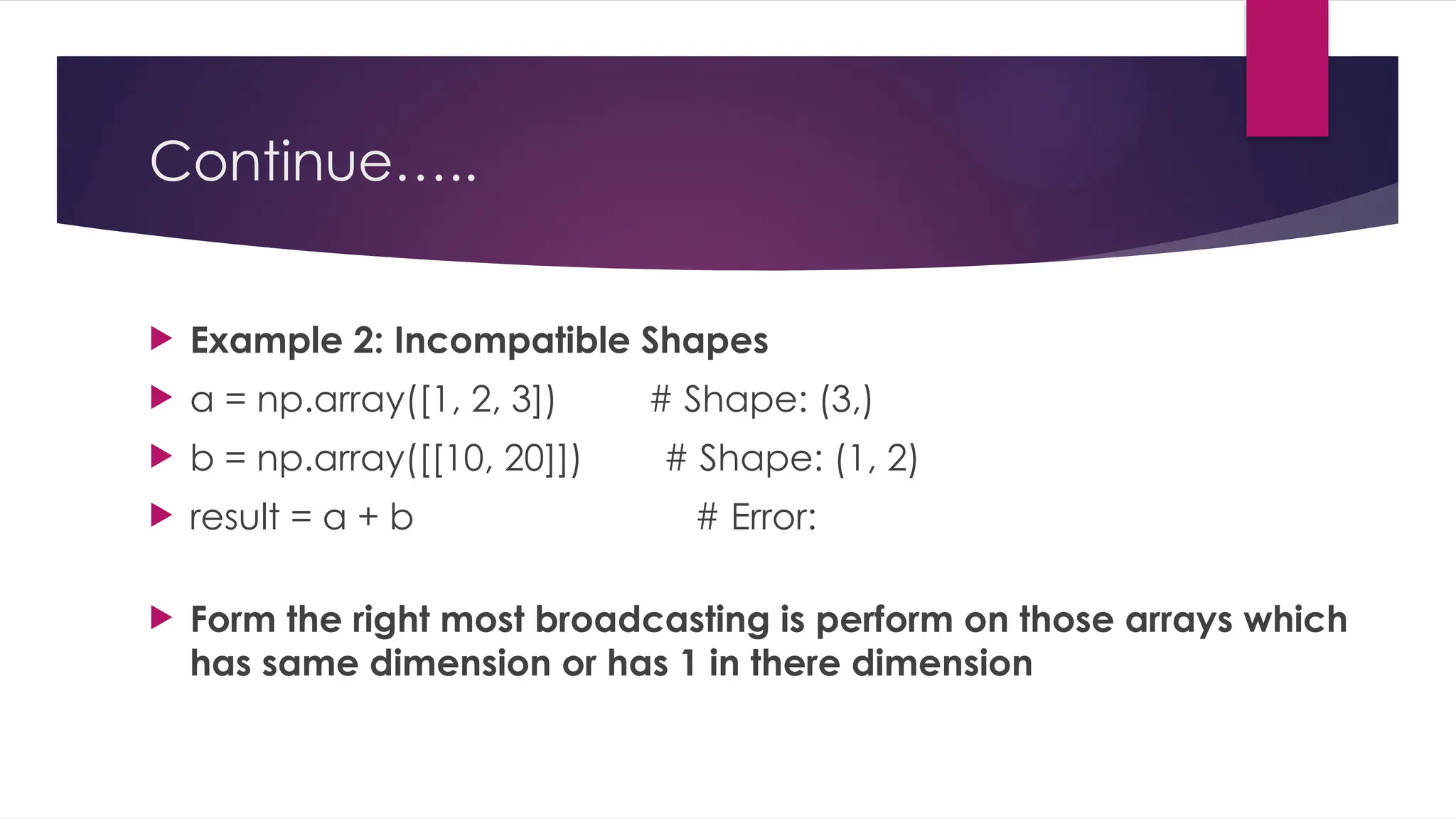 Continue…..
 Example 2: Incompatible Shapes
 a = np.array([1, 2, 3]) # Shape: (3,)
 b = np.array([[10, 20]]) # Shape: (1, 2)
 result = a + b # Error:
 Form the right most broadcasting is perform on those arrays which
has same dimension or has 1 in there dimension
 
