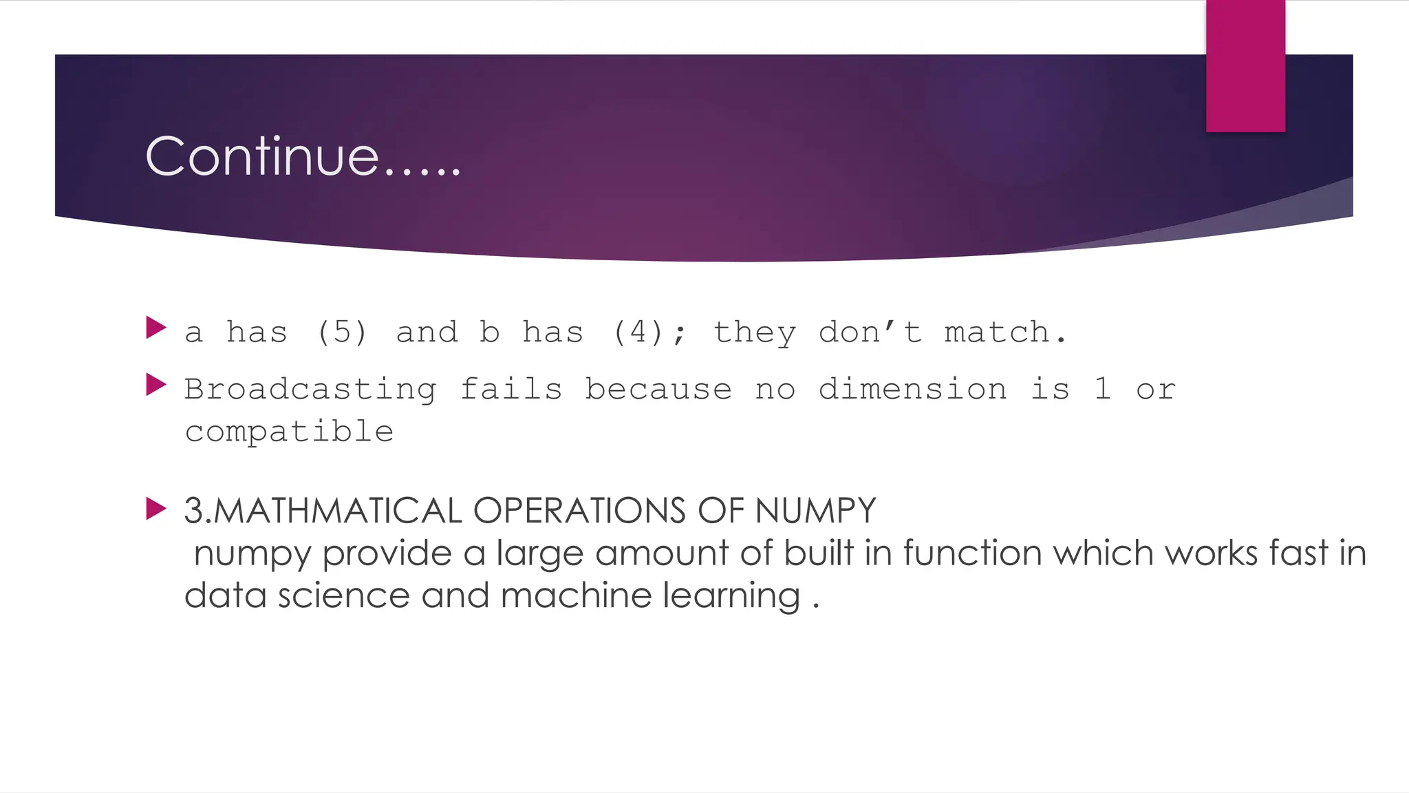Continue…..
 a has (5) and b has (4); they don’t match.
 Broadcasting fails because no dimension is 1 or
compatible
 3.MATHMATICAL OPERATIONS OF NUMPY
numpy provide a large amount of built in function which works fast in
data science and machine learning .
 