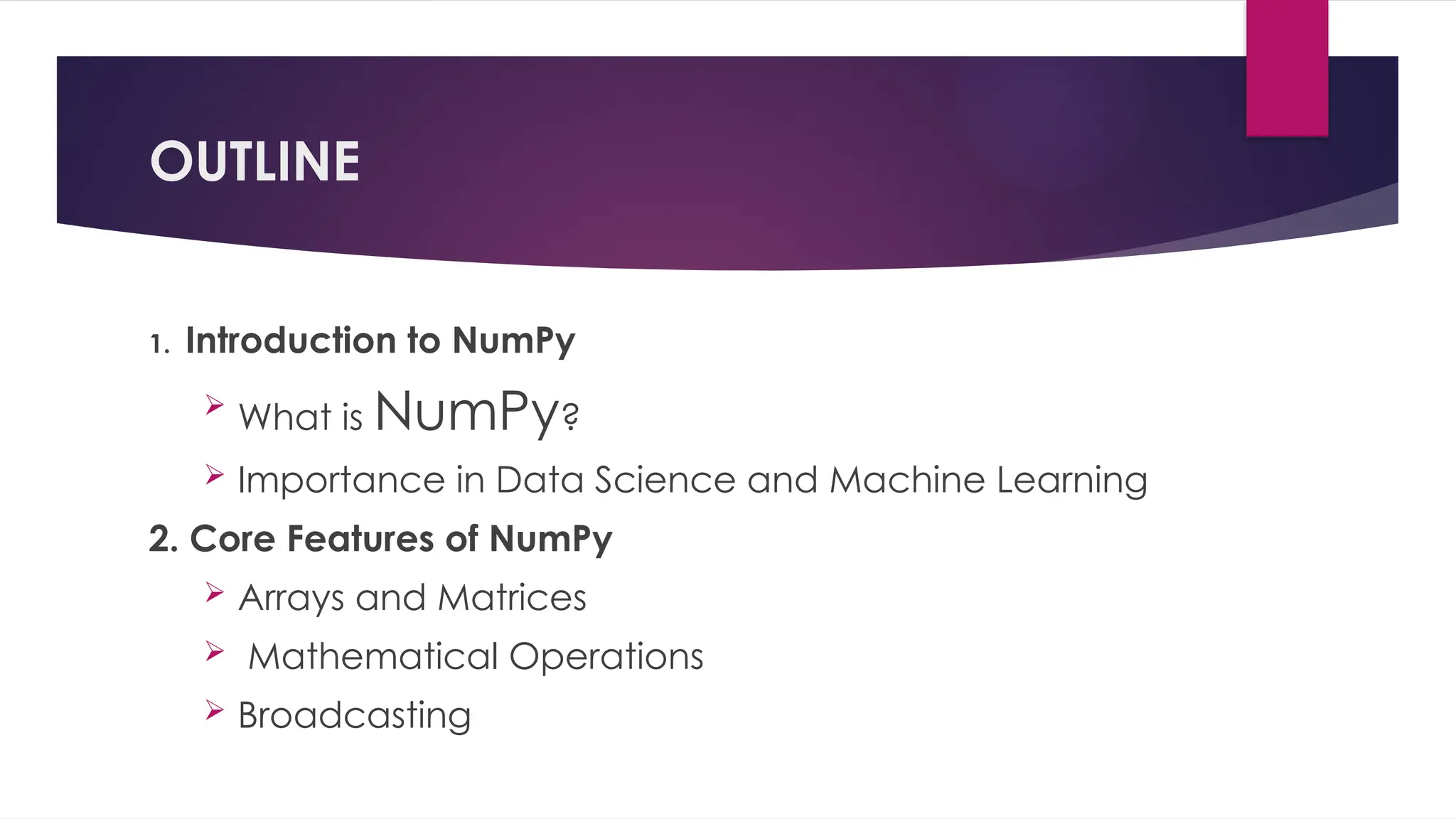 1. Introduction to NumPy

What is NumPy?
 Importance in Data Science and Machine Learning
2. Core Features of NumPy
 Arrays and Matrices
 Mathematical Operations
 Broadcasting
OUTLINE
 