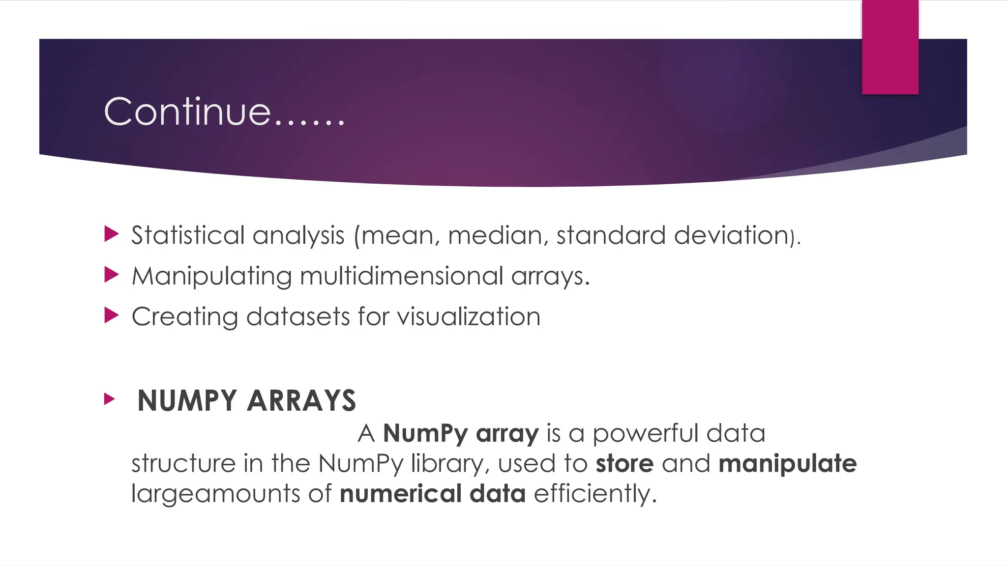 Continue……
 Statistical analysis (mean, median, standard deviation).
 Manipulating multidimensional arrays.
 Creating datasets for visualization
 NUMPY ARRAYS
A NumPy array is a powerful data
structure in the NumPy library, used to store and manipulate
largeamounts of numerical data efficiently.
 