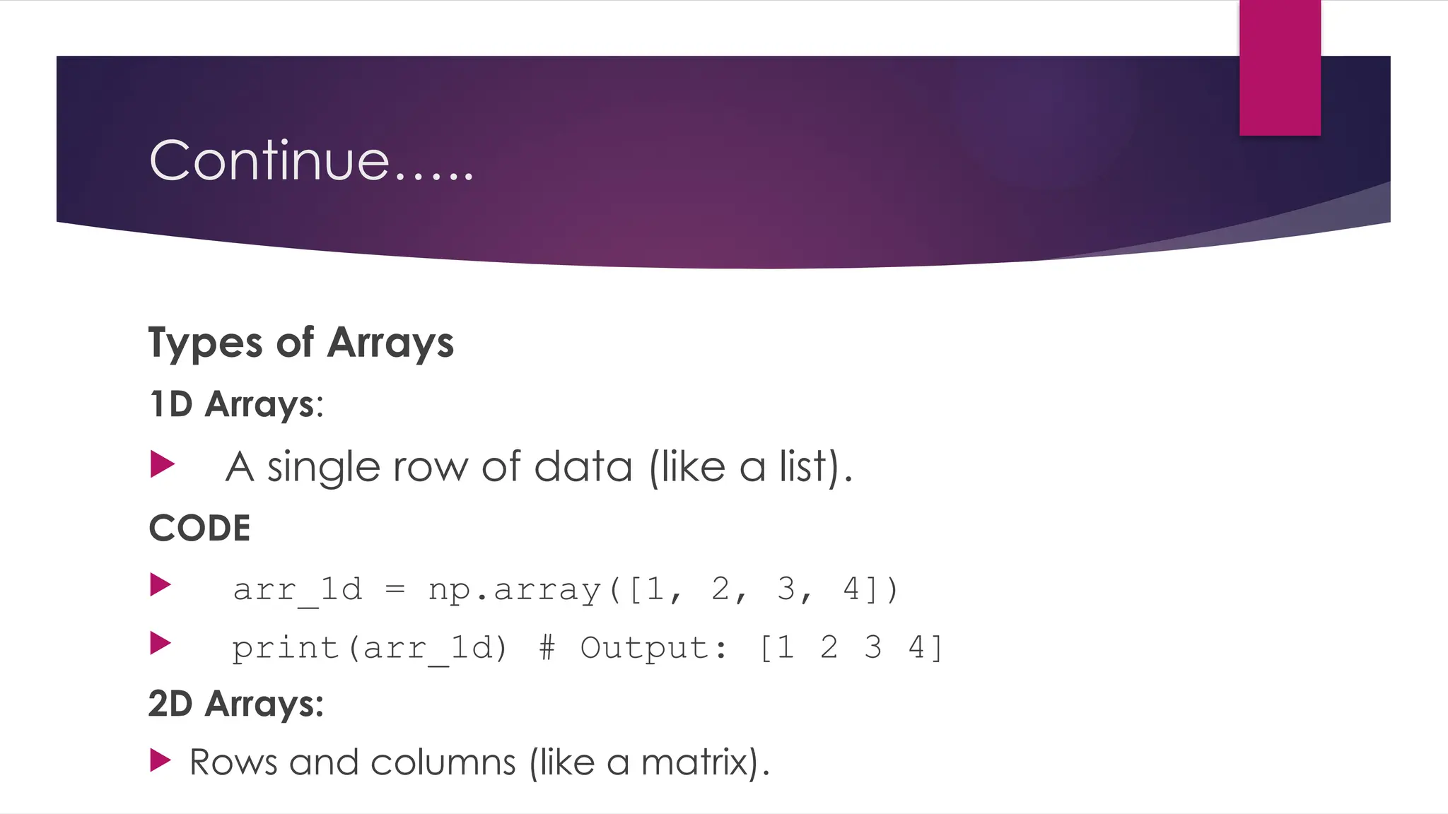 Continue…..
Types of Arrays
1D Arrays:
 A single row of data (like a list).
CODE
 arr_1d = np.array([1, 2, 3, 4])
 print(arr_1d) # Output: [1 2 3 4]
2D Arrays:
 Rows and columns (like a matrix).
 