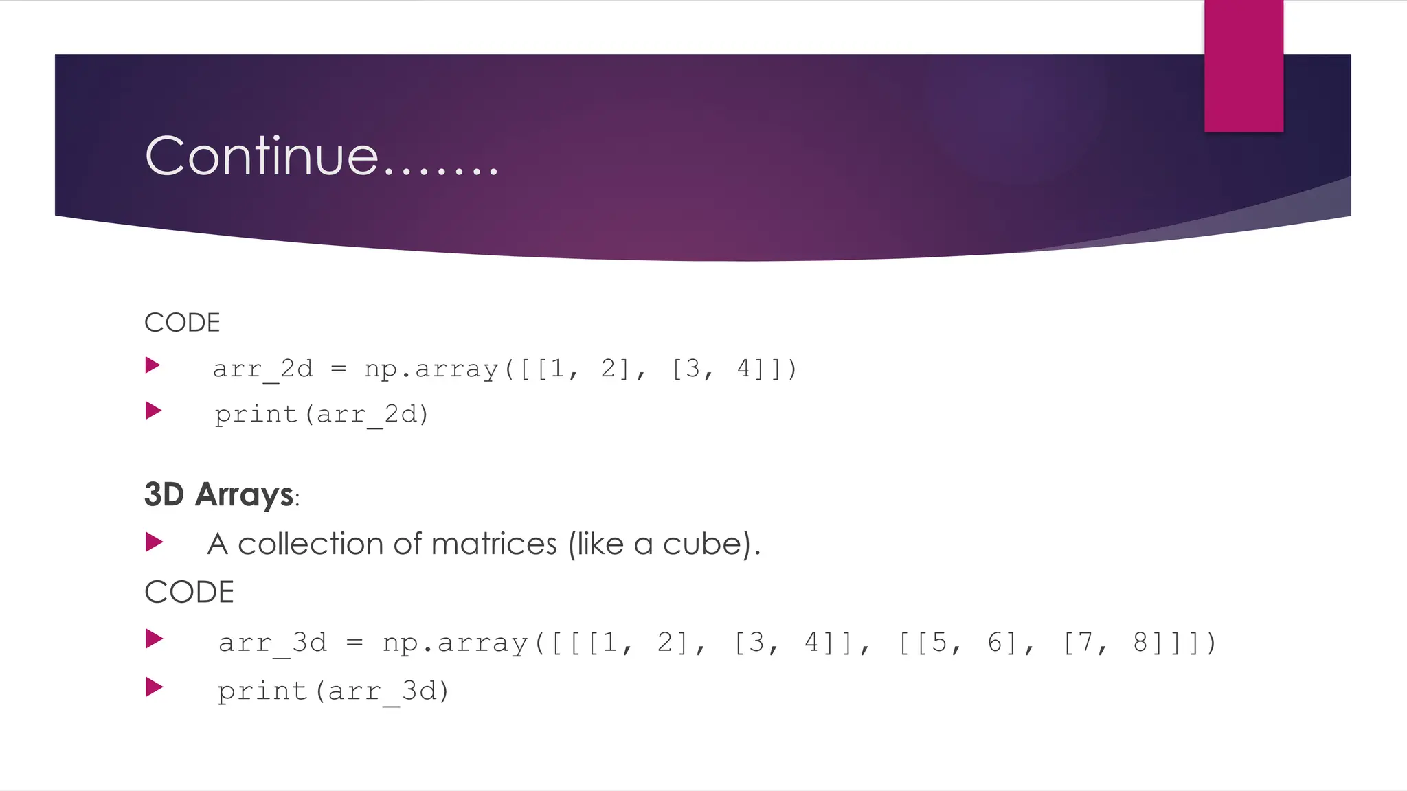 Continue…….
CODE
 arr_2d = np.array([[1, 2], [3, 4]])
 print(arr_2d)
3D Arrays:
 A collection of matrices (like a cube).
CODE
 arr_3d = np.array([[[1, 2], [3, 4]], [[5, 6], [7, 8]]])
 print(arr_3d)
 