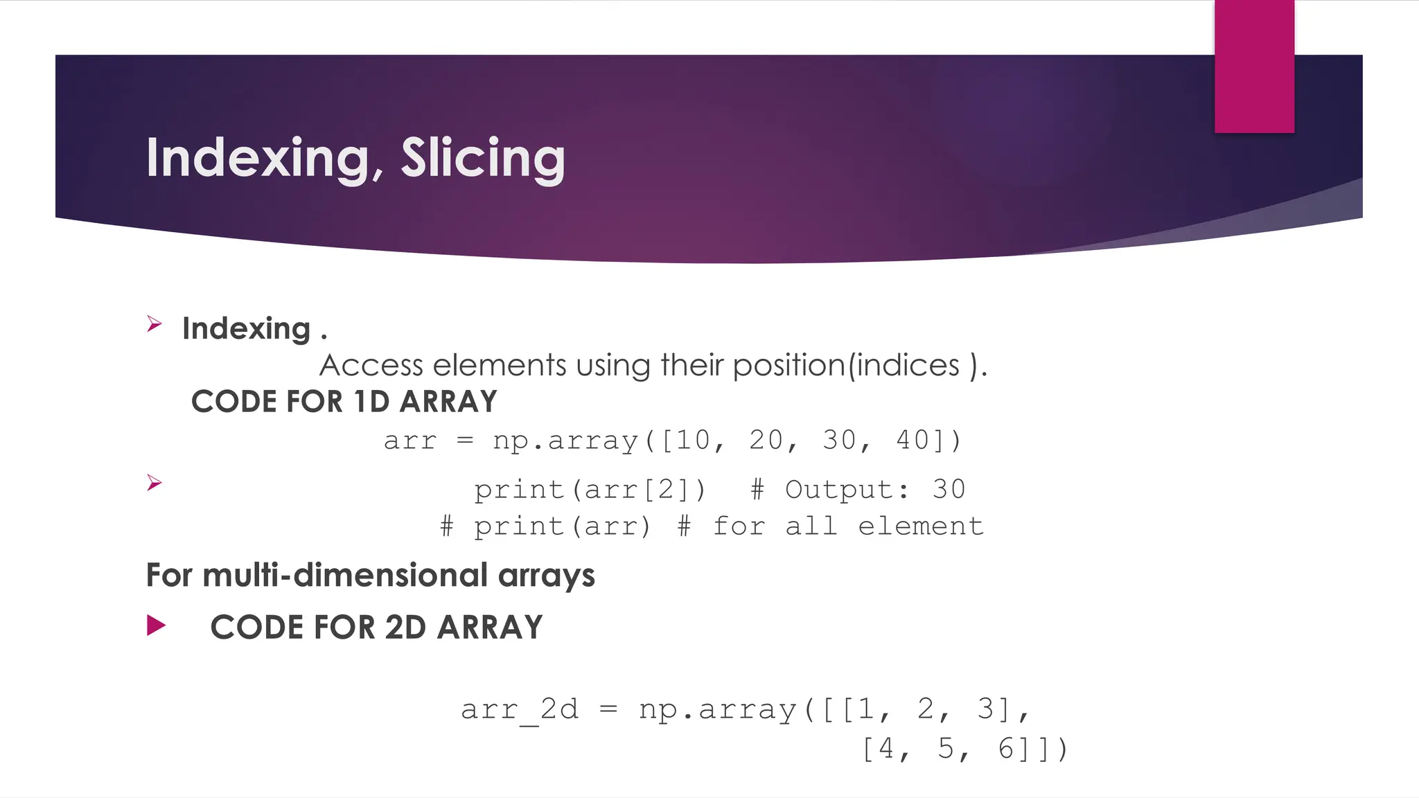 Indexing, Slicing
 Indexing .
Access elements using their position(indices ).
CODE FOR 1D ARRAY
arr = np.array([10, 20, 30, 40])
 print(arr[2]) # Output: 30
# print(arr) # for all element
For multi-dimensional arrays
 CODE FOR 2D ARRAY
arr_2d = np.array([[1, 2, 3],
[4, 5, 6]])
 