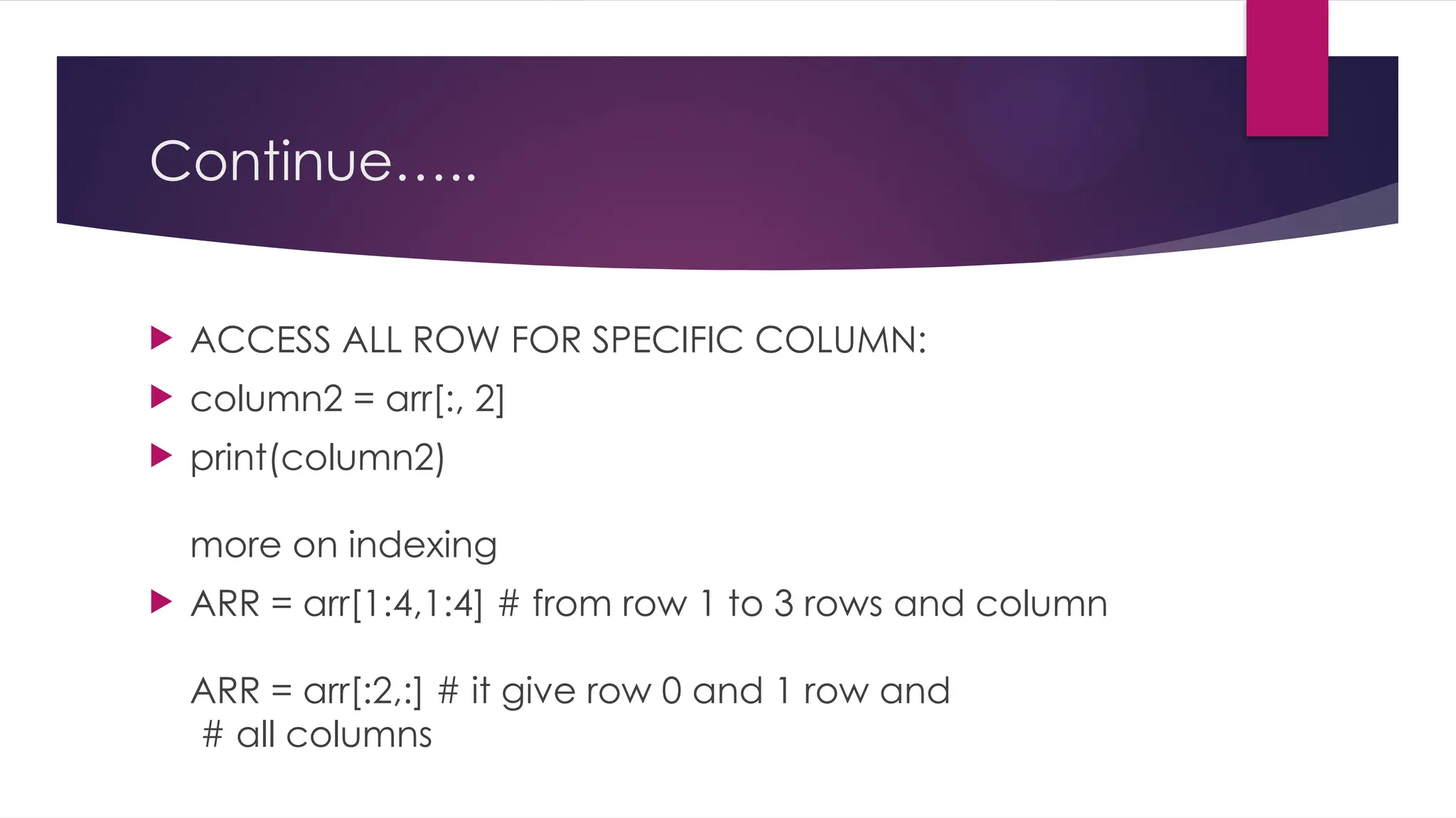 Continue…..
 ACCESS ALL ROW FOR SPECIFIC COLUMN:
 column2 = arr[:, 2]
 print(column2)
more on indexing
 ARR = arr[1:4,1:4] # from row 1 to 3 rows and column
ARR = arr[:2,:] # it give row 0 and 1 row and
# all columns
 