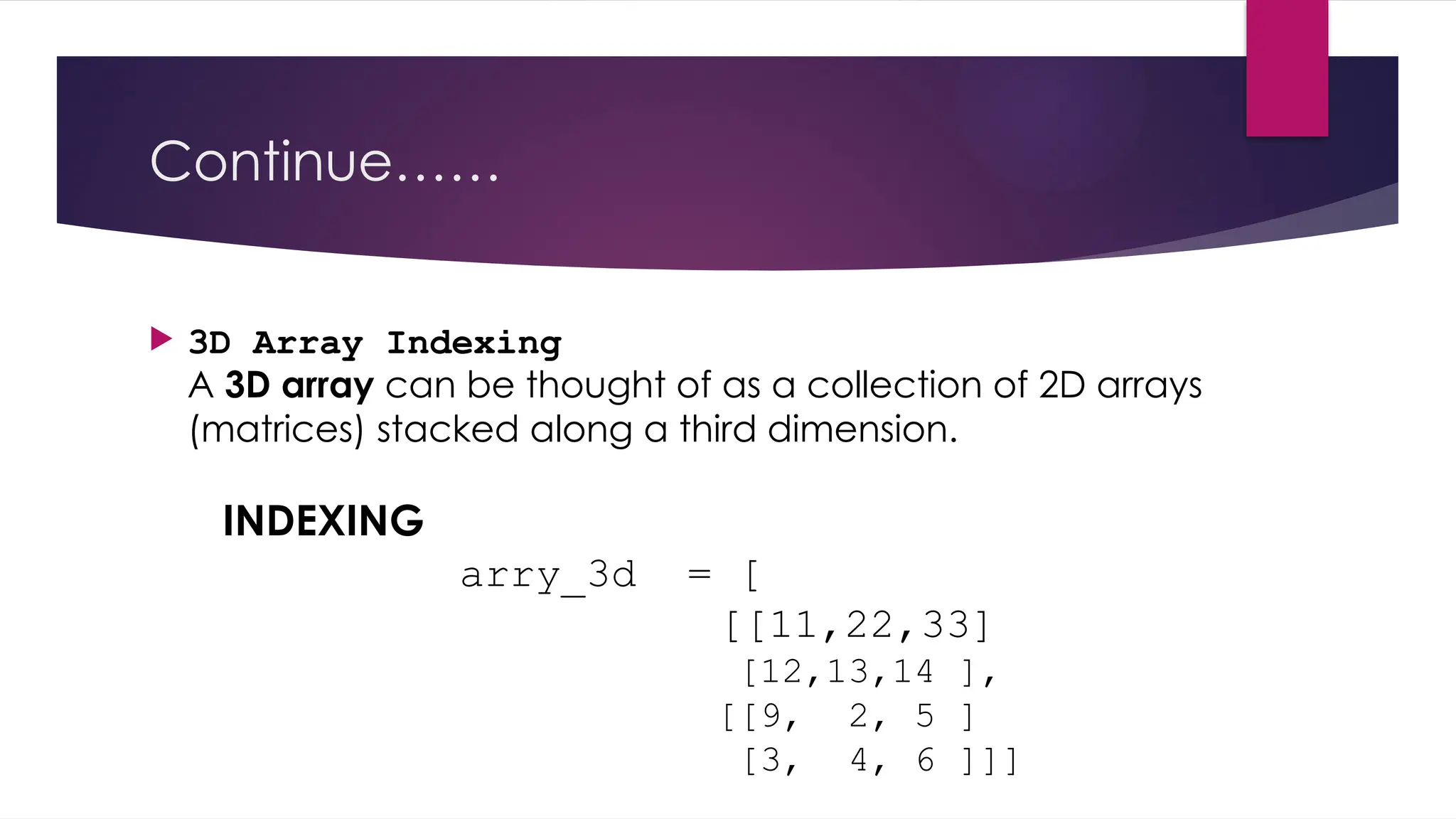 Continue……
 3D Array Indexing
A 3D array can be thought of as a collection of 2D arrays
(matrices) stacked along a third dimension.
INDEXING
arry_3d = [
[[11,22,33]
[12,13,14 ],
[[9, 2, 5 ]
[3, 4, 6 ]]]
 