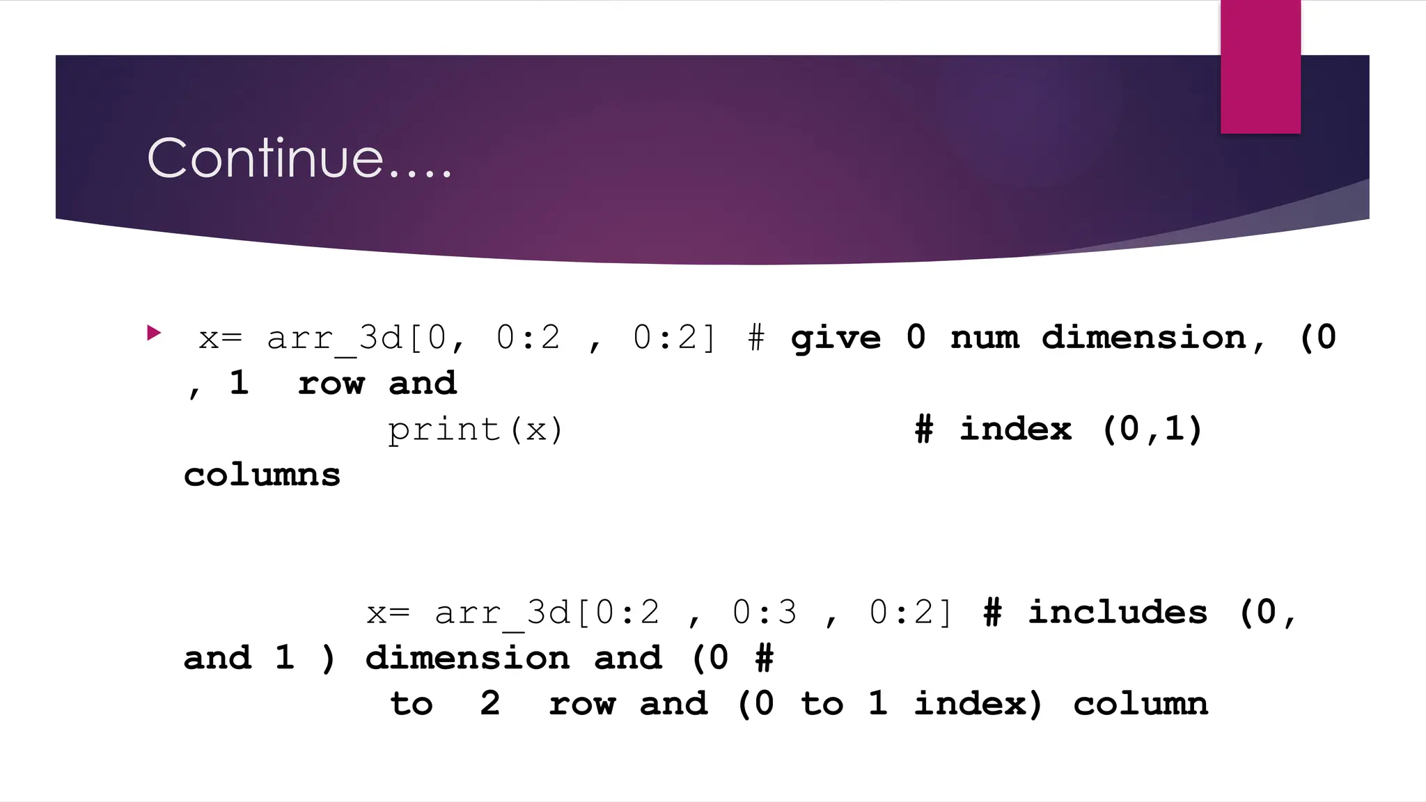 Continue….
 x= arr_3d[0, 0:2 , 0:2] # give 0 num dimension, (0
, 1 row and
print(x) # index (0,1)
columns
x= arr_3d[0:2 , 0:3 , 0:2] # includes (0,
and 1 ) dimension and (0 #
to 2 row and (0 to 1 index) column
 