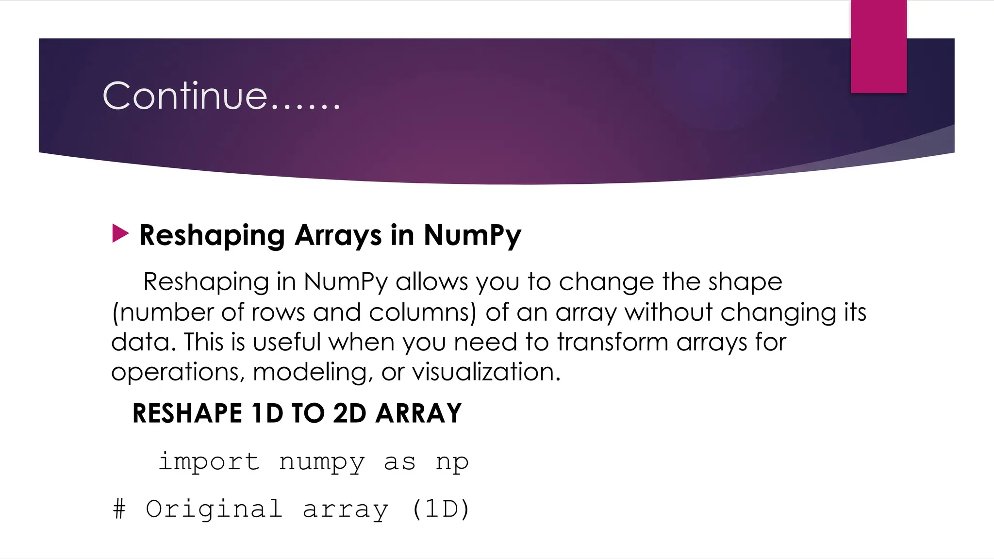 Continue……
 Reshaping Arrays in NumPy
Reshaping in NumPy allows you to change the shape
(number of rows and columns) of an array without changing its
data. This is useful when you need to transform arrays for
operations, modeling, or visualization.
RESHAPE 1D TO 2D ARRAY
import numpy as np
# Original array (1D)
 