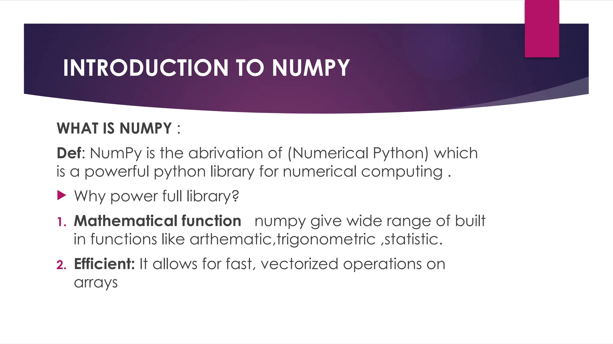 INTRODUCTION TO NUMPY
WHAT IS NUMPY :
Def: NumPy is the abrivation of (Numerical Python) which
is a powerful python library for numerical computing .
 Why power full library?
1. Mathematical function numpy give wide range of built
in functions like arthematic,trigonometric ,statistic.
2. Efficient: It allows for fast, vectorized operations on
arrays
 
