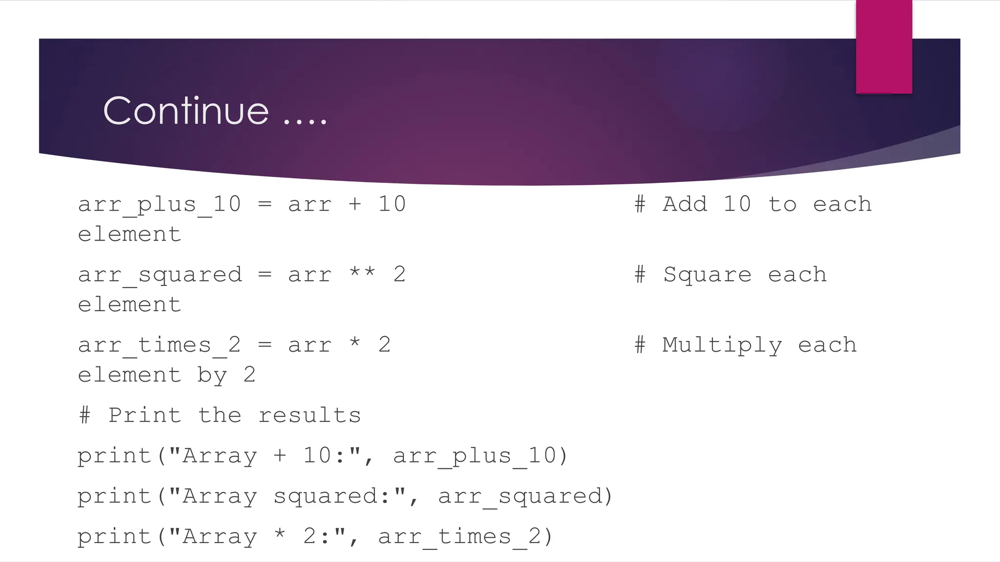 Continue ….
arr_plus_10 = arr + 10 # Add 10 to each
element
arr_squared = arr ** 2 # Square each
element
arr_times_2 = arr * 2 # Multiply each
element by 2
# Print the results
print("Array + 10:", arr_plus_10)
print("Array squared:", arr_squared)
print("Array * 2:", arr_times_2)
 