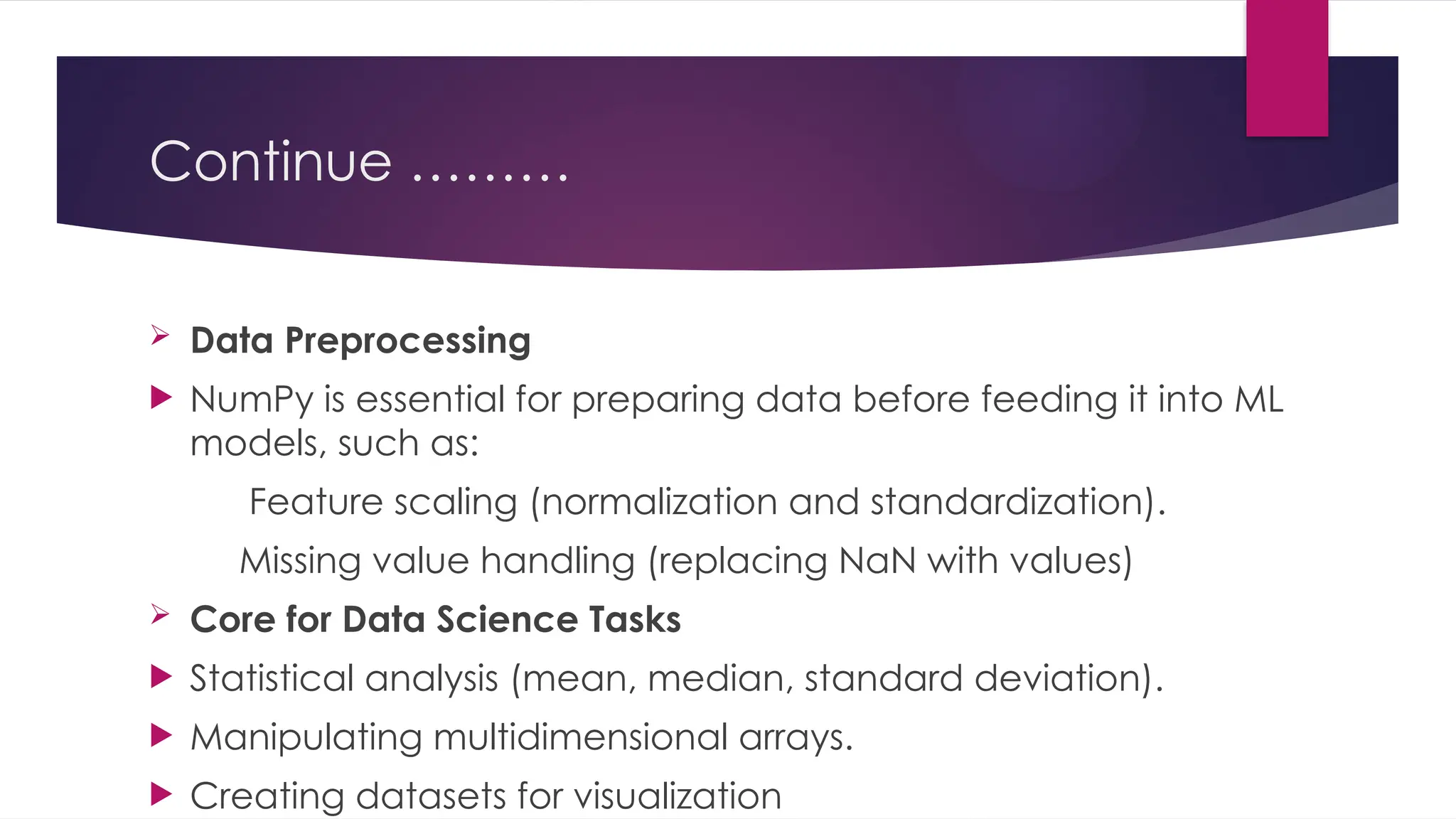 Continue ………
 Data Preprocessing
 NumPy is essential for preparing data before feeding it into ML
models, such as:
Feature scaling (normalization and standardization).
Missing value handling (replacing NaN with values)
 Core for Data Science Tasks
 Statistical analysis (mean, median, standard deviation).
 Manipulating multidimensional arrays.
 Creating datasets for visualization
 