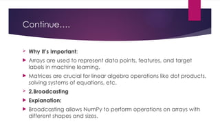 Continue….
 Why It’s Important:
 Arrays are used to represent data points, features, and target
labels in machine learning.
 Matrices are crucial for linear algebra operations like dot products,
solving systems of equations, etc.
 2.Broadcasting
 Explanation:
 Broadcasting allows NumPy to perform operations on arrays with
different shapes and sizes.
 