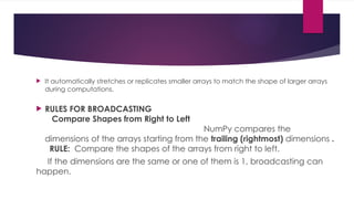  It automatically stretches or replicates smaller arrays to match the shape of larger arrays
during computations.
 RULES FOR BROADCASTING
Compare Shapes from Right to Left
NumPy compares the
dimensions of the arrays starting from the trailing (rightmost) dimensions .
RULE: Compare the shapes of the arrays from right to left.
If the dimensions are the same or one of them is 1, broadcasting can
happen.
 