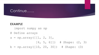 Continue……
EXAMPLE
import numpy as np
# Define arrays
a = np.array([[1, 2, 3],
[4, 5, 6]]) # Shape: (2, 3)
b = np.array([10, 20, 30]) # Shape: (3)
 