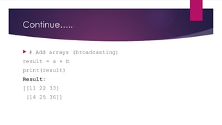Continue…..
 # Add arrays (broadcasting)
result = a + b
print(result)
Result:
[[11 22 33]
[14 25 36]]
 