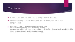 Continue…..
 a has (5) and b has (4); they don’t match.
 Broadcasting fails because no dimension is 1 or
compatible
 3.MATHMATICAL OPERATIONS OF NUMPY
numpy provide a large amount of built in function which works fast in
data science and machine learning .
 