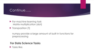 Continue…..
 For machine learning task
Matrix multiplication (dot)
 Transposition (T)
numpy provide a large amount of built in functions for
preprocessing
For Data Science Tasks
 Tasks like:
 