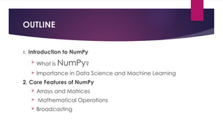 1. Introduction to NumPy

What is NumPy?
 Importance in Data Science and Machine Learning
2. Core Features of NumPy
 Arrays and Matrices
 Mathematical Operations
 Broadcasting
OUTLINE
 