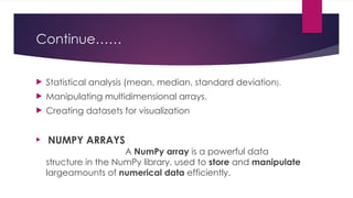 Continue……
 Statistical analysis (mean, median, standard deviation).
 Manipulating multidimensional arrays.
 Creating datasets for visualization
 NUMPY ARRAYS
A NumPy array is a powerful data
structure in the NumPy library, used to store and manipulate
largeamounts of numerical data efficiently.
 